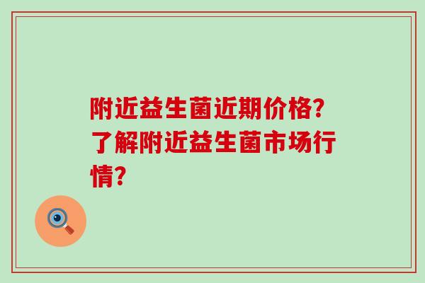 附近益生菌近期价格？了解附近益生菌市场行情？