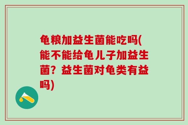 龟粮加益生菌能吃吗(能不能给龟儿子加益生菌？益生菌对龟类有益吗)