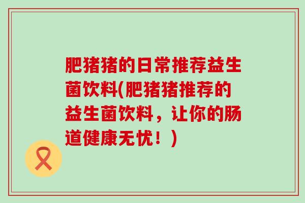肥猪猪的日常推荐益生菌饮料(肥猪猪推荐的益生菌饮料，让你的肠道健康无忧！)