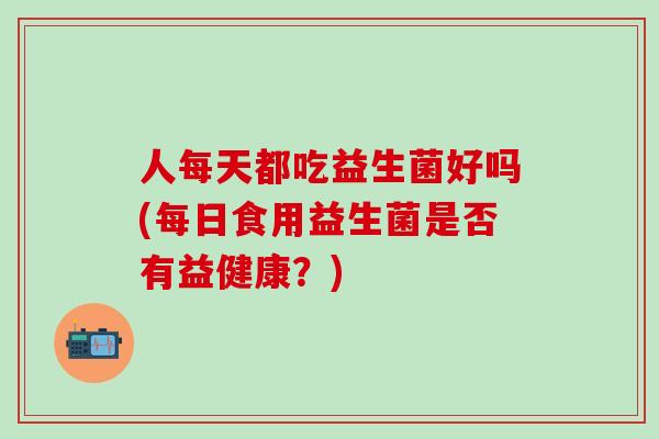 人每天都吃益生菌好吗(每日食用益生菌是否有益健康？)