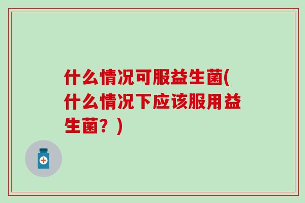 什么情况可服益生菌(什么情况下应该服用益生菌？)