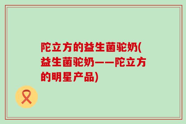 陀立方的益生菌驼奶(益生菌驼奶——陀立方的明星产品)