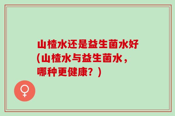 山楂水还是益生菌水好(山楂水与益生菌水，哪种更健康？)
