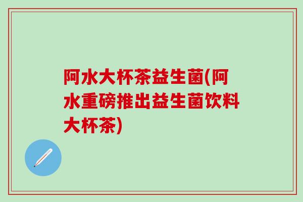阿水大杯茶益生菌(阿水重磅推出益生菌饮料大杯茶)