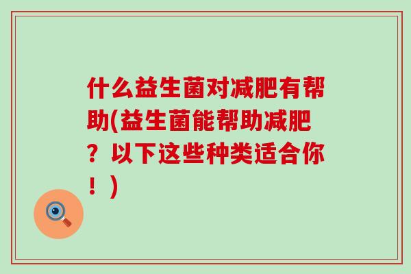 什么益生菌对有帮助(益生菌能帮助？以下这些种类适合你！)
