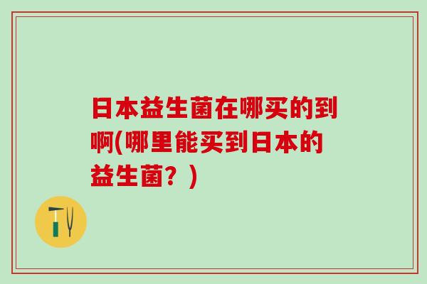 日本益生菌在哪买的到啊(哪里能买到日本的益生菌？)
