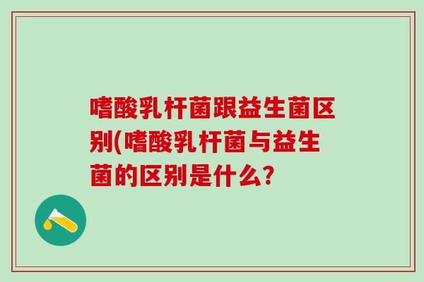 嗜酸乳杆菌跟益生菌区别(嗜酸乳杆菌与益生菌的区别是什么？