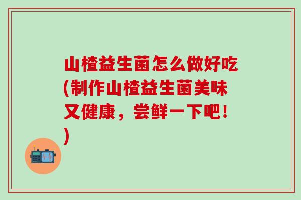山楂益生菌怎么做好吃(制作山楂益生菌美味又健康，尝鲜一下吧！)