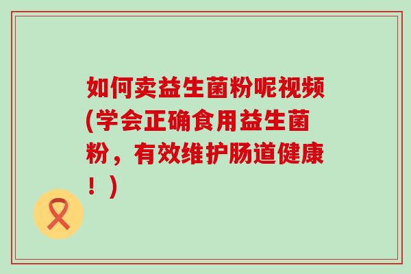 如何卖益生菌粉呢视频(学会正确食用益生菌粉，有效维护肠道健康！)