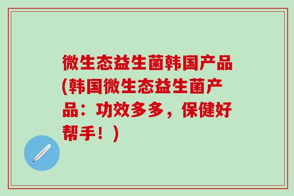 微生态益生菌韩国产品(韩国微生态益生菌产品：功效多多，保健好帮手！)
