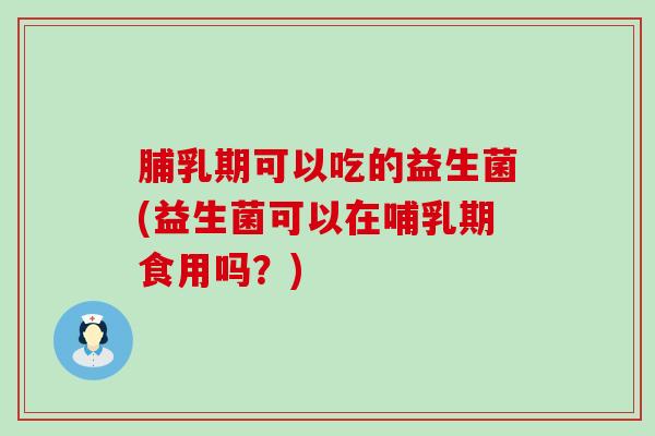 脯乳期可以吃的益生菌(益生菌可以在哺乳期食用吗？)