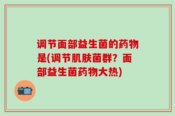 调节面部益生菌的是(调节菌群？面部益生菌大热)