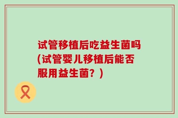 试管移植后吃益生菌吗(试管婴儿移植后能否服用益生菌？)