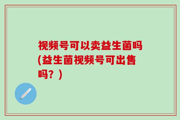 视频号可以卖益生菌吗(益生菌视频号可出售吗？)