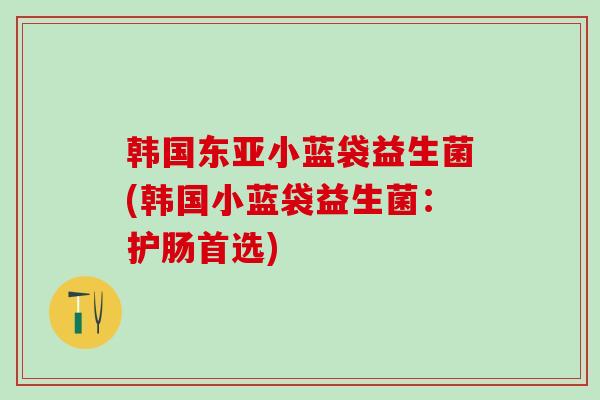 韩国东亚小蓝袋益生菌(韩国小蓝袋益生菌：护肠首选)