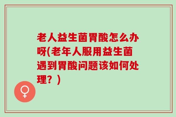 老人益生菌胃酸怎么办呀(老年人服用益生菌遇到胃酸问题该如何处理？)