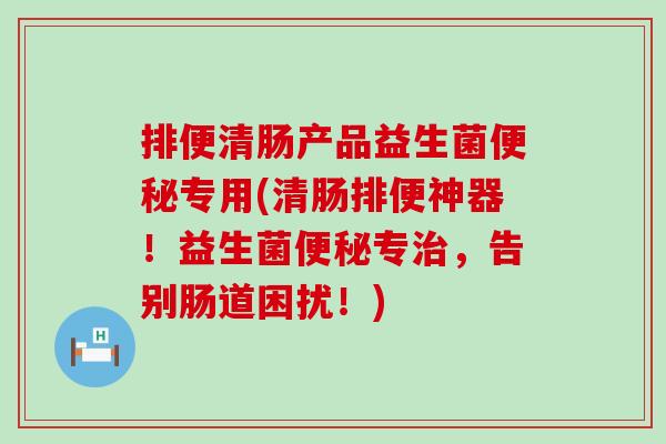 排便清肠产品益生菌专用(清肠排便神器！益生菌专，告别肠道困扰！)