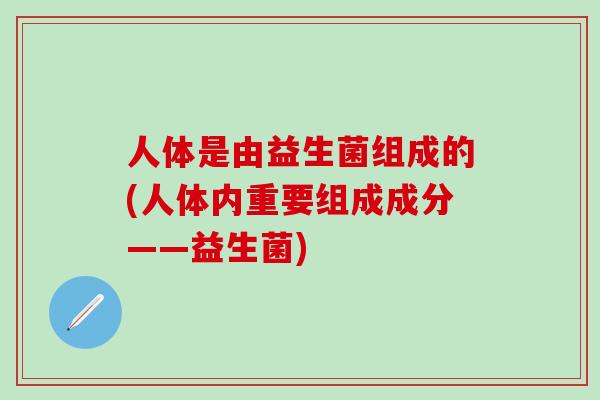 人体是由益生菌组成的(人体内重要组成成分——益生菌)