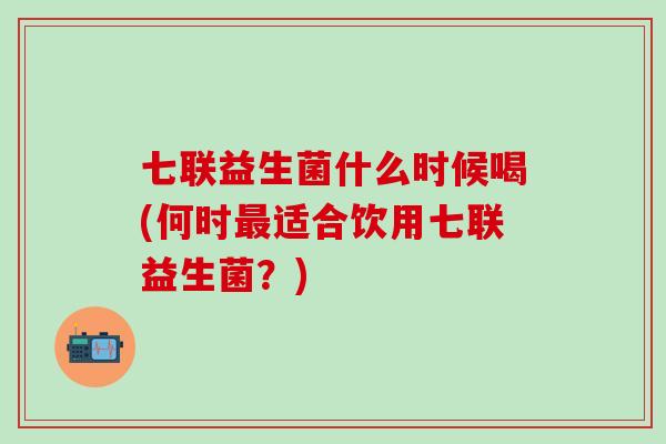 七联益生菌什么时候喝(何时适合饮用七联益生菌？)