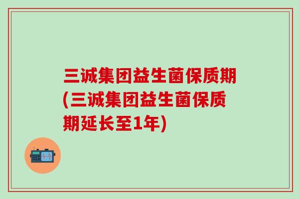 三诚集团益生菌保质期(三诚集团益生菌保质期延长至1年)