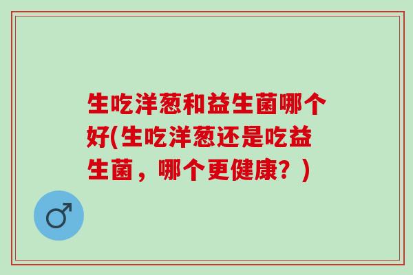 生吃洋葱和益生菌哪个好(生吃洋葱还是吃益生菌，哪个更健康？)