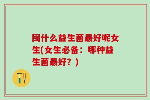 囤什么益生菌好呢女生(女生必备：哪种益生菌好？)