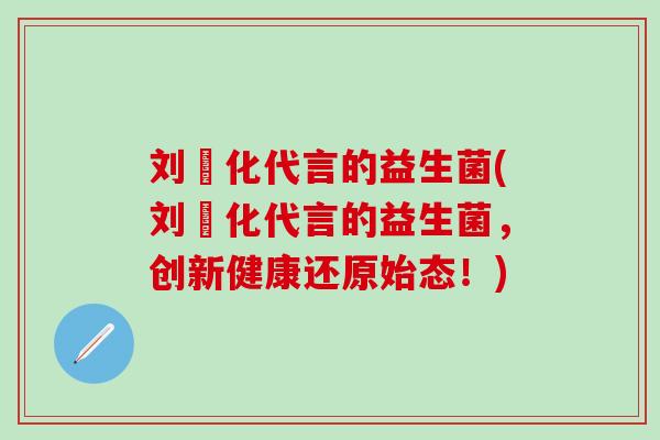 刘徳化代言的益生菌(刘徳化代言的益生菌，创新健康还原始态！)