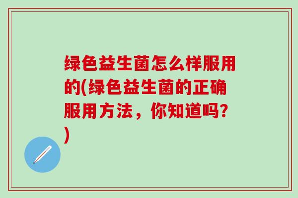 绿色益生菌怎么样服用的(绿色益生菌的正确服用方法，你知道吗？)