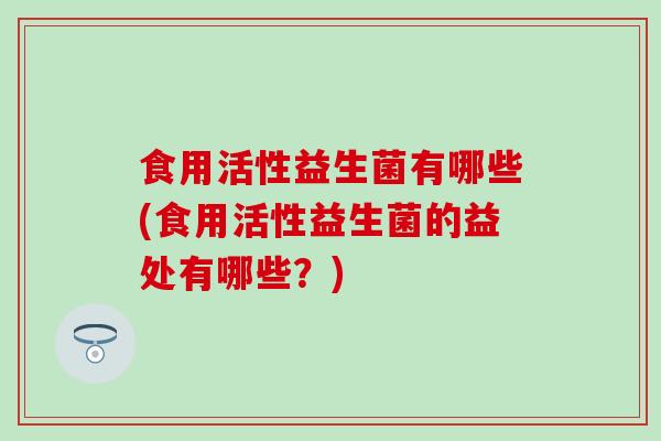 食用活性益生菌有哪些(食用活性益生菌的益处有哪些?) 食用活性益生菌有哪些(食用活性益生菌的益处有哪些?)