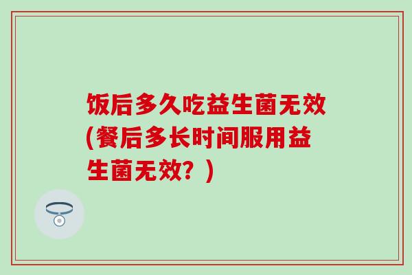 饭后多久吃益生菌无效(餐后多长时间服用益生菌无效？)