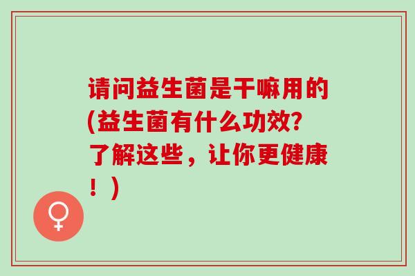 请问益生菌是干嘛用的(益生菌有什么功效？了解这些，让你更健康！)