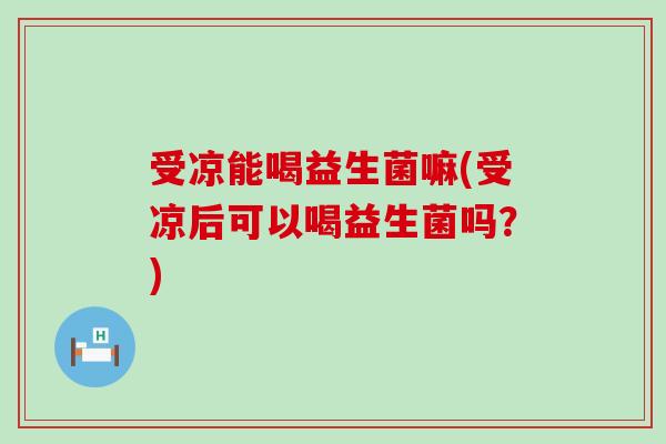 受凉能喝益生菌嘛(受凉后可以喝益生菌吗？)