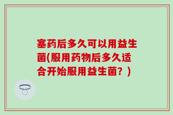 塞药后多久可以用益生菌(服用后多久适合开始服用益生菌?) 塞药后多久可以用益生菌(服用后多久适合开始服用益生菌?)