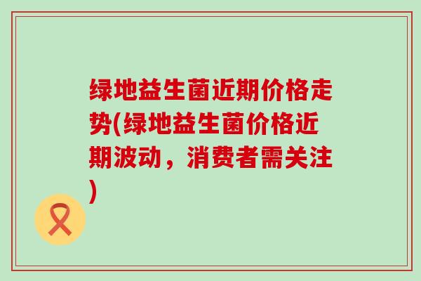 绿地益生菌近期价格走势(绿地益生菌价格近期波动，消费者需关注)