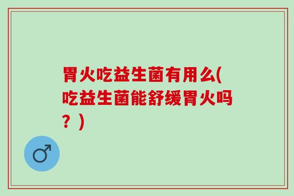 胃火吃益生菌有用么(吃益生菌能舒缓胃火吗？)