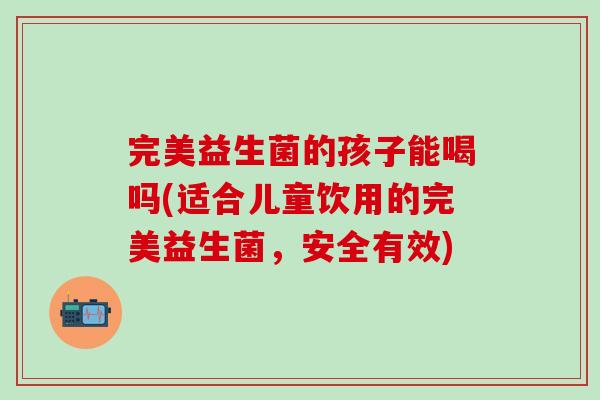 完美益生菌的孩子能喝吗(适合儿童饮用的完美益生菌，安全有效)