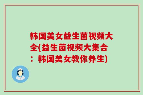 韩国美女益生菌视频大全(益生菌视频大集合：韩国美女教你养生)