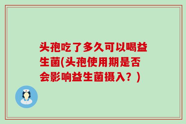 头孢吃了多久可以喝益生菌(头孢使用期是否会影响益生菌摄入？)