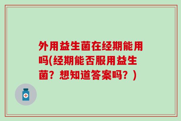 外用益生菌在经期能用吗(经期能否服用益生菌？想知道答案吗？)