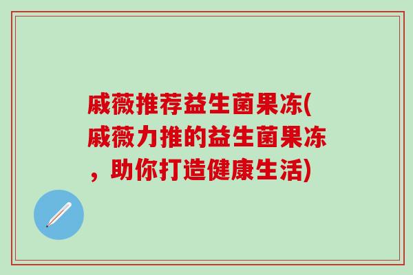 戚薇推荐益生菌果冻(戚薇力推的益生菌果冻，助你打造健康生活)