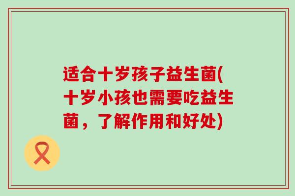 适合十岁孩子益生菌(十岁小孩也需要吃益生菌，了解作用和好处)