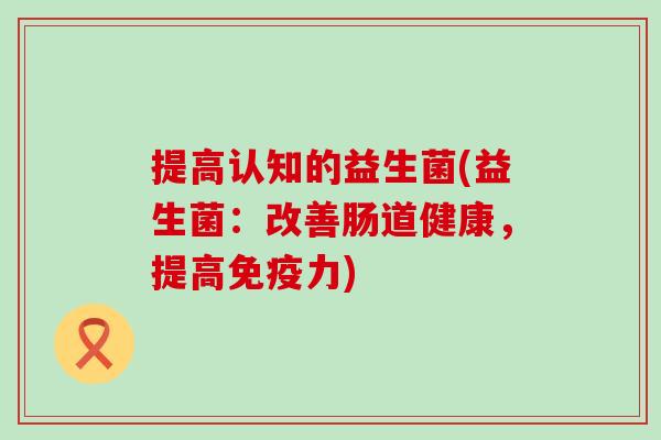 提高认知的益生菌(益生菌：改善肠道健康，提高力)