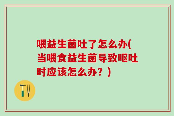 喂益生菌吐了怎么办(当喂食益生菌导致时应该怎么办？)