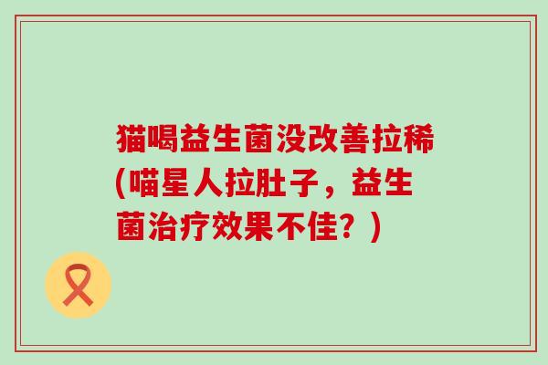 猫喝益生菌没改善拉稀(喵星人拉肚子，益生菌效果不佳？)
