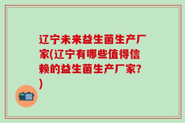 辽宁未来益生菌生产厂家(辽宁有哪些值得信赖的益生菌生产厂家？)