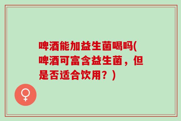 啤酒能加益生菌喝吗(啤酒可富含益生菌，但是否适合饮用？)