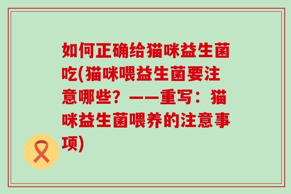 如何正确给猫咪益生菌吃(猫咪喂益生菌要注意哪些？——重写：猫咪益生菌喂养的注意事项)