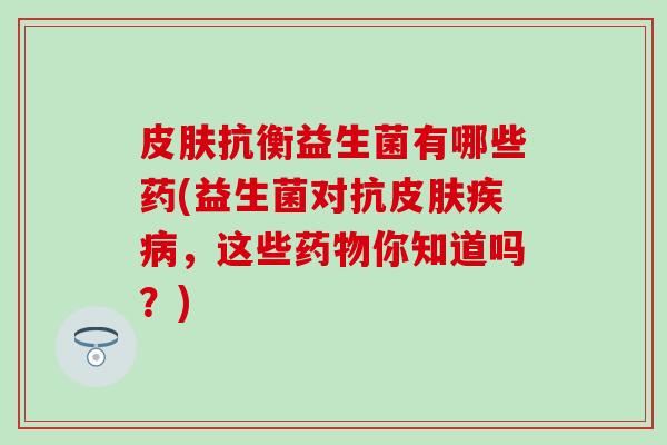 抗衡益生菌有哪些药(益生菌对抗，这些你知道吗？)