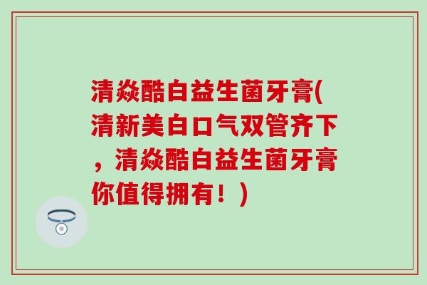 清焱酷白益生菌牙膏(清新美白口气双管齐下，清焱酷白益生菌牙膏你值得拥有！)