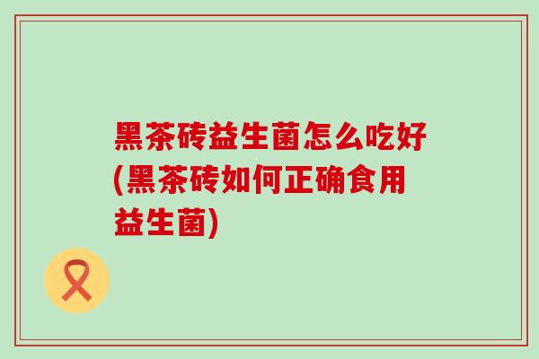 黑茶砖益生菌怎么吃好(黑茶砖如何正确食用益生菌)